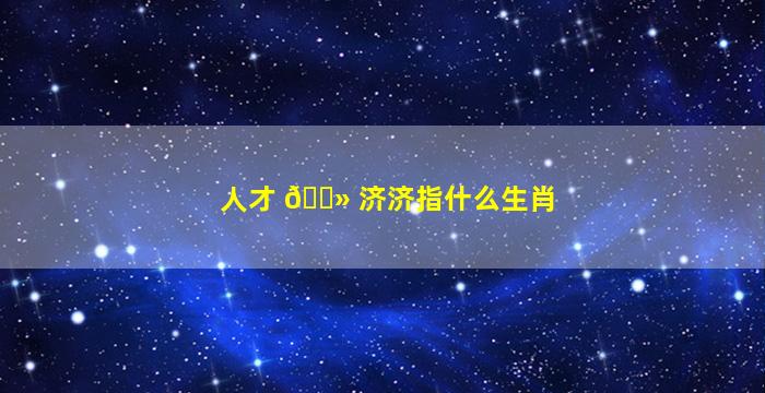 人才 🌻 济济指什么生肖